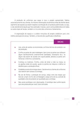 107LADO AVESSO
A produção de uniformes que segue à risca o projeto apresentado, fideliza
automaticamente seus clientes. As maiores reclamações atualmente vindas de clientes desse
segmento são aquelas que dizem respeito à confecção de um produto padronizado, ou seja,
o não atendimento àquilo que fora solicitado. O prazo, assim como problemático em todos
os outros tipos de facção, também o é no ramo dos uniformes e fardamentos.
A organização do espaço e a análise minuciosa do projeto colaboram para uma
melhor prestação de serviço. Também, a mão de obra qualificada e detalhista.
Leia, antes de aceitar as encomendas, as fichas técnicas do produto e as
de produção;
Confira as partes de cada modelagem, bem como as partes que sofreram
algum beneficiamento anteriormente (bordados, estamparia etc.). Se
algum não estiver de acordo com aquilo pedido, devolva as partes sem
fechá-las e informe o contratante;
Conheça os materiais. Confira, antes de botar a mão na massa, se
as agulhas estão de acordo, ajuste os pontos da máquina e defina os
detalhes para a produção eficaz;
Estabeleça prazos de entrega viáveis. Geralmente os clientes de uniformes
não toleram bem atrasos na entrega;
No ato de fechar a prestação de serviço, esteja certo das etapas que
terá de cumprir. Se for até a embalagem, esteja certo de seu controle de
qualidade antes do produto ser guardado para a entrega;
Não aceite protótipos com observações. O protótipo deve serfiel àquilo
que será produzido por você. Evite confusões.
DICAS:
 