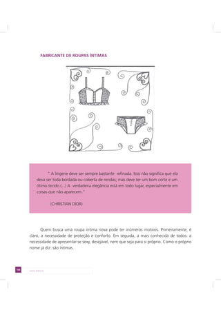108 LADO AVESSO
FABRICANTE DE ROUPAS ÍNTIMAS
Quem busca uma roupa íntima nova pode ter inúmeros motivos. Primeiramente, é
claro, a necessidade de proteção e conforto. Em seguida, a mais conhecida de todos: a
necessidade de apresentar-se sexy, desejável, nem que seja para si próprio. Como o próprio
nome já diz: são íntimas.
“ A lingerie deve ser sempre bastante refinada. Isso não significa que ela
deva ser toda bordada ou coberta de rendas; mas deve ter um bom corte e um
ótimo tecido.(...) A verdadeira elegância está em todo lugar, especialmente em
coisas que não aparecem.”
(CHRISTIAN DIOR)
 