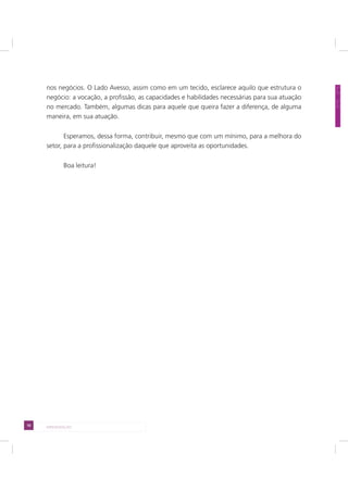 10 APRESENTAÇÃO
nos negócios. O Lado Avesso, assim como em um tecido, esclarece aquilo que estrutura o
negócio: a vocação, a profissão, as capacidades e habilidades necessárias para sua atuação
no mercado. Também, algumas dicas para aquele que queira fazer a diferença, de alguma
maneira, em sua atuação.
Esperamos, dessa forma, contribuir, mesmo que com um mínimo, para a melhora do
setor, para a profissionalização daquele que aproveita as oportunidades.
Boa leitura!
 