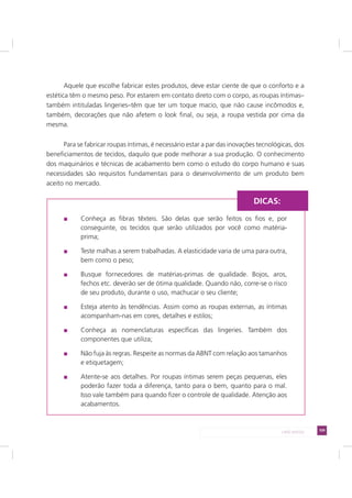 109LADO AVESSO
Aquele que escolhe fabricar estes produtos, deve estar ciente de que o conforto e a
estética têm o mesmo peso. Por estarem em contato direto com o corpo, as roupas íntimas–
também intituladas lingeries–têm que ter um toque macio, que não cause incômodos e,
também, decorações que não afetem o look final, ou seja, a roupa vestida por cima da
mesma.
Para se fabricar roupas íntimas, é necessário estar a par das inovações tecnológicas, dos
beneficiamentos de tecidos, daquilo que pode melhorar a sua produção. O conhecimento
dos maquinários e técnicas de acabamento bem como o estudo do corpo humano e suas
necessidades são requisitos fundamentais para o desenvolvimento de um produto bem
aceito no mercado.
Conheça as fibras têxteis. São delas que serão feitos os fios e, por
conseguinte, os tecidos que serão utilizados por você como matéria-
prima;
Teste malhas a serem trabalhadas. A elasticidade varia de uma para outra,
bem como o peso;
Busque fornecedores de matérias-primas de qualidade. Bojos, aros,
fechos etc. deverão ser de ótima qualidade. Quando não, corre-se o risco
de seu produto, durante o uso, machucar o seu cliente;
Esteja atento às tendências. Assim como as roupas externas, as íntimas
acompanham-nas em cores, detalhes e estilos;
Conheça as nomenclaturas específicas das lingeries. Também dos
componentes que utiliza;
Não fuja às regras. Respeite as normas da ABNT com relação aos tamanhos
e etiquetagem;
Atente-se aos detalhes. Por roupas íntimas serem peças pequenas, eles
poderão fazer toda a diferença, tanto para o bem, quanto para o mal.
Isso vale também para quando fizer o controle de qualidade. Atenção aos
acabamentos.
DICAS:
 