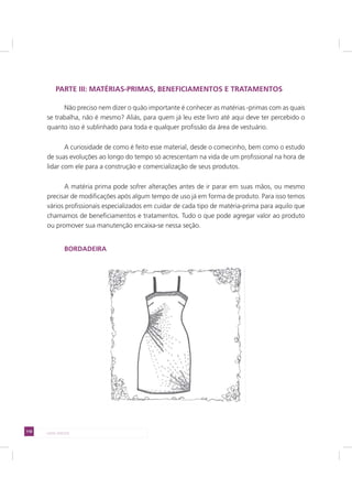 110 LADO AVESSO
PARTE III: MATÉRIAS-PRIMAS, BENEFICIAMENTOS E TRATAMENTOS
Não preciso nem dizer o quão importante é conhecer as matérias -primas com as quais
se trabalha, não é mesmo? Aliás, para quem já leu este livro até aqui deve ter percebido o
quanto isso é sublinhado para toda e qualquer profissão da área de vestuário.
A curiosidade de como é feito esse material, desde o comecinho, bem como o estudo
de suas evoluções ao longo do tempo só acrescentam na vida de um profissional na hora de
lidar com ele para a construção e comercialização de seus produtos.
A matéria prima pode sofrer alterações antes de ir parar em suas mãos, ou mesmo
precisar de modificações após algum tempo de uso já em forma de produto. Para isso temos
vários profissionais especializados em cuidar de cada tipo de matéria-prima para aquilo que
chamamos de beneficiamentos e tratamentos. Tudo o que pode agregar valor ao produto
ou promover sua manutenção encaixa-se nessa seção.
BORDADEIRA
 