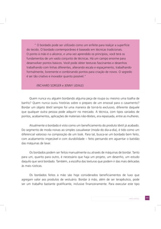 111LADO AVESSO
Quem nunca viu alguém bordando alguma peça de roupa ou mesmo uma toalha de
banho? Quem nunca ouviu histórias sobre o preparo de um enxoval para o casamento?
Bordar um objeto têxtil sempre foi uma maneira de torná-lo exclusivo, diferente daquele
que qualquer outra pessoa pode adquirir no mercado. A técnica, com tipos variados de
pontos, acabamentos, aplicações de materiais não-têxteis, era repassada, entre as mulheres.
Atualmente o bordado é visto como um beneficiamento do produto têxtil já acabado.
Do segmento de moda noivas ao simples casualwear (moda do dia-a-dia), é tido como um
diferencial valoroso na composição de um look. Para tal, busca-se um bordado bem feito,
com acabamento impecável e com durabilidade – feito pensando em aguentar o batidão
das máquinas de lavar.
Os bordados podem ser feitos manualmente ou através de máquinas de bordar. Tanto
para um, quanto para outro, é necessário que haja um projeto, um desenho, um estudo
daquilo que será bordado. Também, a escolha das texturas que podem ir das mais delicadas
às mais rústicas.
Os bordados feitos à mão são hoje considerados beneficiamentos de luxo que
agregam valor aos produtos de vestuário. Bordar à mão, além de ser terapêutico, pode
ser um trabalho bastante gratificante, inclusive financeiramente. Para executar este tipo
“ O bordado pode ser utilizado como um enfeite para realçar a superfície
do tecido. O bordado contemporâneo é baseado em técnicas tradicionais.
O ponto à mão é o alicerce, e uma vez aprendido os princípios, você terá os
fundamentos de um vasto conjunto de técnicas. Há um campo enorme para
desenvolver pontos básicos. Você pode obter texturas fascinantes e desenhos
trabalhando com linhas diferentes, alterando escala e espaçamento, trabalhando
formalmente, livremente e combinando pontos para criação de novos. O segredo
é ser tão criativo e inovador quanto possível.”
(RICHARD SORGER e JENNY UDALE)
 