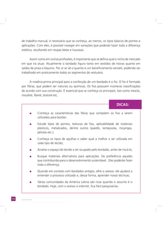 112 LADO AVESSO
de trabalho manual, é necessário que se conheça, ao menos, os tipos básicos de pontos e
aplicações. Com eles, é possível navegar em variações que poderão fazer toda a diferença
estética, resultando em roupas belas e luxuosas.
Assim como em outras profissões, é importante que se defina qual o nicho de mercado
em que irá atuar. Atualmente o bordado figura tanto em vestidos de noivas quanto em
saídas de praia e biquínis. Por aí se vê o quanto é um beneficiamento versátil, podendo ser
trabalhado em praticamente todos os segmentos do vestuário.
A matéria-prima principal para a confecção de um bordado é o fio. O fio é formado
por fibras, que podem ser naturais ou químicas. Os fios possuem inúmeras classificações
de acordo com sua construção. É essencial que se conheça os principais, tais como mescla,
mouliné, flamé, botoné etc.
Conheça as características das fibras que compõem os fios a serem
utilizados para bordar;
Estude tipos de pontos, texturas de fios, aplicabilidade de materiais
plásticos, metalizados, dentre outros (paetês, lantejoulas, miçangas,
pérolas etc.);
Conheça os tipos de agulhas e saber qual a melhor a ser utilizada em
cada tipo de tecido;
Analise o espaço do tecido a ser ocupado pelo bordado, antes de riscá-lo;
Busque materiais alternativos para aplicações. De preferência aqueles
que contribuirão para o desenvolvimento sustentável...Eles poderão fazer
toda a diferença;
Quando em contato com bordados antigos, olhe o avesso: ele ajudará a
entender o processo utilizado e, dessa forma, aprender novas técnicas;
Várias comunidades da América Latina são ricas quando o assunto é o
bordado. Hoje, com o acesso à internet, fica fácil pesquisá-las.
DICAS:
 