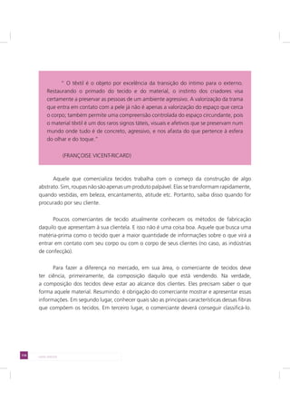 114 LADO AVESSO
Aquele que comercializa tecidos trabalha com o começo da construção de algo
abstrato. Sim, roupas não são apenas um produto palpável. Elas se transformam rapidamente,
quando vestidas, em beleza, encantamento, atitude etc. Portanto, saiba disso quando for
procurado por seu cliente.
Poucos comerciantes de tecido atualmente conhecem os métodos de fabricação
daquilo que apresentam à sua clientela. E isso não é uma coisa boa. Aquele que busca uma
matéria-prima como o tecido quer a maior quantidade de informações sobre o que virá a
entrar em contato com seu corpo ou com o corpo de seus clientes (no caso, as indústrias
de confecção).
Para fazer a diferença no mercado, em sua área, o comerciante de tecidos deve
ter ciência, primeiramente, da composição daquilo que está vendendo. Na verdade,
a composição dos tecidos deve estar ao alcance dos clientes. Eles precisam saber o que
forma aquele material. Resumindo: é obrigação do comerciante mostrar e apresentar essas
informações. Em segundo lugar, conhecer quais são as principais características dessas fibras
que compõem os tecidos. Em terceiro lugar, o comerciante deverá conseguir classificá-lo.
“ O têxtil é o objeto por excelência da transição do íntimo para o externo.
Restaurando o primado do tecido e do material, o instinto dos criadores visa
certamente a preservar as pessoas de um ambiente agressivo. A valorização da trama
que entra em contato com a pele já não é apenas a valorização do espaço que cerca
o corpo; também permite uma compreensão controlada do espaço circundante, pois
o material têxtil é um dos raros signos táteis, visuais e afetivos que se preservam num
mundo onde tudo é de concreto, agressivo, e nos afasta do que pertence à esfera
do olhar e do toque.”
(FRANÇOISE VICENT-RICARD)
 