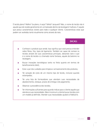 115LADO AVESSO
É tecido plano? Malha? Se plano, é sarja? Tafetá? Jacquard? Não, o nome do tecido não é
aquele que ele recebe geralmente em um batizado dentro da tecelagem/ malharia. É aquele
que possui características visíveis para todo e qualquer cliente. Características estas que
podem ser avaliadas tanto visualmente como através do tato.
Conhecer o produto que vende. Isso significa que você precisa entender
sobre fibras, fios, tipos de ligamento. Também ser capaz de nomear os
tecidos através de suas características principais, deixando claro o que
é o nome do tecido e o chamado nome fantasia, aquele do batismo na
tecelagem;
Buscar inovações tecnológicas tanto no feitio quanto em termos de
beneficiamento têxtil;
Estar a par dos cuidados para limpeza e armazenamento dos produtos;
Ter variação de cores de um mesmo tipo de tecido, inclusive quando
estampados;
Ter uma lista de fornecedores que atendam suas necessidades de
abastecimento, estoque, prazos de entrega e de pagamento;
Observar a procedência dos tecidos;
Ter informações suficientes para quando indicar para o cliente aquele que
atenda as suas necessidades. Não é incomum o cliente buscar tecidos com
um modelo já definido. Atender suas necessidades ajudará à fidelizá-lo.
DICAS:
 
