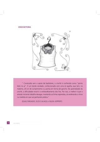 116 LADO AVESSO
CROCHETEIRA
“ Construído sem o apoio de bastidores, o crochê é conhecido como “ponto
feito no ar”. É um tecido rendado, confeccionado com uma só agulha, que tem, no
máximo, 20 cm de comprimento e a ponta em forma de gancho. No aprendizado do
crochê, a dificuldade inicial é o embaralhamento dos fios. Por isso, o melhor é que o
artesão iniciante trabalhe devagar, mantendo as linhas separadas, só acelerando o ritmo
na medida em que vai ganhando prática.”
(ELIAS FARJADO, ELOI CALAGE e GILDA JOPPERT)
 