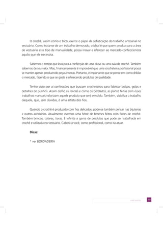 117LADO AVESSO
O crochê, assim como o tricô, exerce o papel da sofisticação do trabalho artesanal no
vestuário. Como trata-se de um trabalho demorado, o ideal é que quem produz para a área
de vestuário este tipo de manualidade, possa inovar e oferecer ao mercado confeccionista
aquilo que ele necessita.
Sabemos o tempo que leva para a confecção de uma blusa ou uma saia de crochê. Também
sabemos de seu valor. Mas, financeiramente é improvável que uma crocheteira profissional possa
se manter apenas produzindo peças inteiras. Portanto, é importante que se pense em como driblar
o mercado, fazendo o que se gosta e oferecendo produtos de qualidade.
Tenho visto por aí confecções que buscam crocheteiras para fabricar bolsos, golas e
detalhes de punhos. Assim como as rendas e como os bordados, as partes feitas com esses
trabalhos manuais valorizam aquele produto que será vendido. Também, viabiliza o trabalho
daquela, que, sem dúvidas, é uma artista dos fios.
Quando o crochê é produzido com fios delicados, pode-se também pensar nas bijuterias
e outros acessórios. Atualmente vivemos uma febre de broches feitos com flores de crochê.
Também brincos, colares, tiaras. É infinita a gama de produtos que pode ser trabalhada em
crochê e utilizada no vestuário. Caberá à você, como profissional, como irá atuar.
Dicas:
* ver BORDADEIRA
 