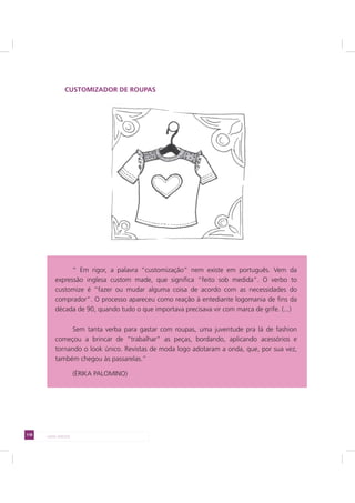 118 LADO AVESSO
CUSTOMIZADOR DE ROUPAS
“ Em rigor, a palavra “customização” nem existe em português. Vem da
expressão inglesa custom made, que significa “feito sob medida”. O verbo to
customize é “fazer ou mudar alguma coisa de acordo com as necessidades do
comprador”. O processo apareceu como reação à entediante logomania de fins da
década de 90, quando tudo o que importava precisava vir com marca de grife. (...)
Sem tanta verba para gastar com roupas, uma juventude pra lá de fashion
começou a brincar de “trabalhar” as peças, bordando, aplicando acessórios e
tornando o look único. Revistas de moda logo adotaram a onda, que, por sua vez,
também chegou às passarelas.”
(ÉRIKA PALOMINO)
 