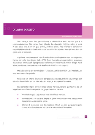11APRESENTAÇÃO
O LADO DIREITO
Vou começar este livro propondo-me a desmistificar este assunto que é o
empreendedorismo. Não vamos ficar falando das discussões teóricas sobre o tema.
A ideia deste livro é ser um guia prático, portanto cabe a nós entender o conceito de
empreendedorismo, de onde ele vem e qual sua importância para a área que você atua (no
nosso caso, o vestuário).
A palavra “empreendedor” (em francês dizemos entrepeneur) tem sua origem na
França, por volta dos séculos XVII e XVIII. Eram chamados empreendedores as pessoas
ousadas que estimulavam o progresso da economia por buscar novas formas de agir. Assim
sendo, temos que o empreendedor é aquele que dá início a um negócio.
Mas você sabe o que é um negócio? Se souber, vamos relembrar. Caso não saiba, eis
uma boa chance de aprender.
Negócio é um esforço organizado por pessoas para produzir bens e/ou serviços com
o intuito de vendê-los em um mercado para alcançar recompensa financeira.
Esse conceito simples envolve vários fatores. Por isso, sempre que falamos de um
negócio estamos falando sempre de um grupo de coisas, são elas:
Produto/Serviços: É aquilo que você venderá ao mercado.
Fornecedores: São aquelas empresas (pode inclusive ser uma pessoa) onde
compramos nossa matéria-prima.
Clientes: É o principal foco dos negócios. Afinal, são eles que pagarão pelos
nossos produtos/serviços e nos darão as recompensas financeiras.
Francisco Nunes dos Reis Junior
 