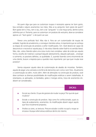 119LADO AVESSO
Há quem diga que para se customizar roupas é necessário apenas ter bom gosto,
boa vontade e alguns aviamentos nas mãos. Mas aí eu pergunto: bom gosto de quem?
Bom gosto tem o meu, tem o seu, tem o da “piriguete” e o da moça-santa, dentre outros
soltinhos por aí. Portanto, para se customizar um produto do vestuário, deve-se considerar
apenas um “bom gosto”: o de quem vai usar.
Parece uma profissão fácil. Mas não é. Para ser um customizador de roupas de
verdade, fugindo do amadorismo, e conseguir clientela cativa, é importante que se conheça
as etapas de construção do produto a sofrer modificações. Sim. Você deverá ser capaz de
desconstruir e reconstruir aquela peça. E não estou falando sobre fazê-lo no sentido literal.
Não, não...estou falando sobre uma coisa muito mais complexa: saber de onde saiu aquela
forma, escolha de material, o porquê daquele abotoamento, daquela aplicação....enxergar
o caimento, os possíveis defeitos, as qualidades. E, quando fazendo como encomenda de
uma cliente, buscar a resposta para a questão mais importante: por que quer mudar esse
produto?
Vamos esquecer aquela ideia de customização de abadás de micaretas. Também,
aquela de pegar uma camiseta e enchê-la de elementos sem rumo e sem freio. Atualmente
a customização vai além, muito além. Além de alterações na construção do produto, você
deve conhecer as diversas possibilidades de modificações estéticas a serem trabalhadas. A
estamparia, as aplicações, os bordados, golas e mangas extras, troca de aviamentos etc.
devem ser considerados.
Escute seu cliente. O que ele gostaria de mudar na peça? Por que ele quer
mudá-la?
Estude a construção do produto. Veja como foi confeccionado, quais os
tipos de acabamento, aviamentos. As modificações devem seguir aquilo
que fora inicialmente proposto;
Analise as cores, as texturas. Procure estudar o estilo na qual a roupa se
encaixa e busque alternativas estéticas dentro do mesmo;
DICAS:
 