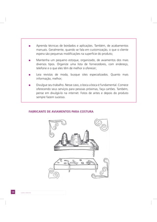 120 LADO AVESSO
Aprenda técnicas de bordados e aplicações. Também, de acabamentos
manuais. Geralmente, quando se fala em customização, o que o cliente
espera são pequenas modificações na superfície do produto;
Mantenha um pequeno estoque, organizado, de aviamentos dos mais
diversos tipos. Organize uma lista de fornecedores, com endereço,
telefone e o que eles têm de melhor à oferecer;
Leia revistas de moda, busque sites especializados. Quanto mais
informação, melhor;
Divulgue seu trabalho. Nesse caso, o boca a boca é fundamental. Comece
oferecendo seus serviços para pessoas próximas, faça cartões. Também,
pense em divulgá-lo na internet. Fotos de antes e depois do produto
sempre fazem sucesso.
FABRICANTE DE AVIAMENTOS PARA COSTURA
 