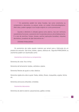 121LADO AVESSO
Os aviamentos são todos aqueles materiais que servem para a fabricação de um
produto do vestuário. São linhas, botões, zíperes, elásticos etc. Segundo RYBALOWSKI, os
aviamentos podem ser classificados como:
Aviamentos construtivos ou componentes
Elementos de união: fios e linhas
Elementos de fechamento: botões, colchetes e zíperes
Elementos flexíveis de ajuste e união: elásticos
Elementos rígidos de união e ajuste: fivelas, rebites, ilhoses, mosquetões, argolas, fechos
etc.
Elementos estruturais embutidos: entretelas
Aviamentos decorativos
Elementos de adorno externo: passamanarias, galões e rendas
“ Os aviamentos podem ter várias funções, tais como construtiva ou
componente e decorativa, ou possuir, ainda, um caráter informativo/legislativo.
Além disso, podem agregar à sua função original um cunho promocional.
Quando o elemento é utilizado apenas como adorno, mas sem nenhuma
característica funcional, o aviamento tem função decorativa ou de embelezamento.
É o caso de sianinhas, franjas, strasses, patches (aplicações boraddas), etiquetas
decorativas, puxadores de zíper decorativos etc.”
(TATIANA RYBALOWSKI)
 