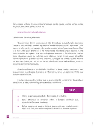122 LADO AVESSO
Elementos de fantasia: strasses, cristais, lantejoulas, paetês, cravos, enfeites, tachas, contas,
miçangas, canutilhos, penas, plumas etc.
Aviamentos informativos/legislativos
Elementos de identificação e marca
Os aviamentos devem seguir, quando não decorativos, as suas funções essenciais.
Disso não há como fugir. Também, aqueles que estão classificados como “legislativos”, que
trazem as informações obrigatórias, não propõem muitas alterações em suas formas. Mas,
se o fabricante quiser diferenciar-se no mercado são necessários alguns estudos. Como
exemplo vamos aos zíperes: Hoje temos disponíveis no mercado de aviamentos diversos
tipos, fabricados a partir de materiais como plástico e metal. Vemos poucas alterações,
porém significativas quando o assunto é estética. Aplicações de cristais e outros detalhes
em seus comprimentos e cursores em formatos inusitados fazem toda a diferença quando
aplicamos os mesmos nas roupas.
Quando analisamos as possibilidades de diferenciação de produto no mercado para
os aviamentos considerados decorativos e informativos, temos um caminho infinito para
exercício da criatividade.
É indispensável, porém, lembrar que os aviamentos são componentes dos produtos
de vestuário. E estes, também seguem as famosas “tendências”.
Atente-se para as necessidades do mercado de vestuário;
Saiba diferenciar os diferentes estilos e também identificar suas
preferências formais e funcionais;
Defina exatamente quais os tipos de aviamentos quer produzir. Assim,
ficará mais fácil para buscar maquinários específicos e matérias-primas;
DICAS:
 