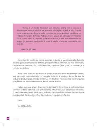 124 LADO AVESSO
As rendas são tecidos de tramas especiais e abertas e são consideradas bastante
luxuosas por sua complexidade de feitio, principalmente as artesanais. As mais conhecidas,
das feitas manualmente, são: a filé (lê-se filê), a guipure (lê-se guipír), a renascença, a
richelieu e a de bilro.
Assim como o crochê, o trabalho de produção de uma renda requer tempo. Porém,
elas são muito mais valorizadas no mercado, podendo a rendeira, dentro da área de
vestuário, produzir peças inteiras. Também, a fim de atingir novos clientes, construir partes
que possam ser aplicadas em camisas, blusas, saias e vestidos.
É claro que para o bom desempenho do trabalho de rendeira, a profissional deve
conhecer bastante a técnica. Esse conhecimento, infelizmente, não é repassado em cursos.
O ideal, para quem deseja iniciar nesta profissão, é acompanhar o trabalho daquela pessoa
que já produz. Geralmente o ofício das rendeiras é repassado em família.
Dicas:
Ver BORDADEIRA
“ Renda é um tecido decorativo com estrutura aberta feito à mão ou à máquina por
meio de técnicas de malharia, trançagem, laçadas e nós. É usada como ornamento
em lingerie, golas e punhos, ou como appliqué, tradicional em vestidos de noivas e
de festas. Pode ser fina ou pesada e é fabricada em diferentes fibras, como linho,
lã, algodão, poliéster ou náilon, e tem mais elasticidade na largura do que no
comprimento. A renda é frágil e precisa ser manuseada com cuidado.“
“ Renda é um tecido decorativo com estrutura aberta feito à mão ou à
máquina por meio de técnicas de malharia, trançagem, laçadas e nós. É usada
como ornamento em lingerie, golas e punhos, ou como appliqué, tradicional em
vestidos de noivas e de festas. Pode ser fina ou pesada e é fabricada em diferentes
fibras, como linho, lã, algodão, poliéster ou náilon, e tem mais elasticidade na
largura do que no comprimento. A renda é frágil e precisa ser manuseada com
cuidado.“
(ANETTE FISCHER)
 