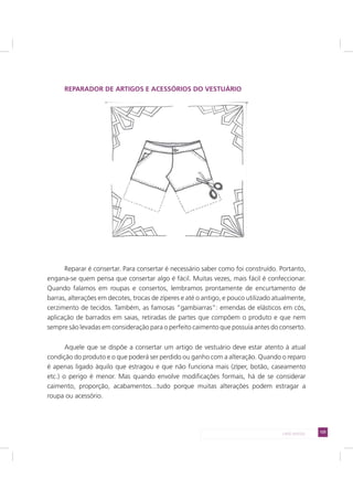 125LADO AVESSO
REPARADOR DE ARTIGOS E ACESSÓRIOS DO VESTUÁRIO
Reparar é consertar. Para consertar é necessário saber como foi construído. Portanto,
engana-se quem pensa que consertar algo é fácil. Muitas vezes, mais fácil é confeccionar.
Quando falamos em roupas e consertos, lembramos prontamente de encurtamento de
barras, alterações em decotes, trocas de zíperes e até o antigo, e pouco utilizado atualmente,
cerzimento de tecidos. Também, as famosas “gambiarras”: emendas de elásticos em cós,
aplicação de barrados em saias, retiradas de partes que compõem o produto e que nem
sempre são levadas em consideração para o perfeito caimento que possuía antes do conserto.
Aquele que se dispõe a consertar um artigo de vestuário deve estar atento à atual
condição do produto e o que poderá ser perdido ou ganho com a alteração. Quando o reparo
é apenas ligado àquilo que estragou e que não funciona mais (zíper, botão, caseamento
etc.) o perigo é menor. Mas quando envolve modificações formais, há de se considerar
caimento, proporção, acabamentos...tudo porque muitas alterações podem estragar a
roupa ou acessório.
 