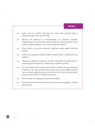 126 LADO AVESSO
Saber como se constrói uma peça de roupa. Para consertar algo é
necessário saber como ela fora feita;
Manter, em aparência e funcionalidade, os materiais utilizados
originalmente. Ex.: Se for fazer uma barra de saia, observe qual foi a linha
usada e busque trabalhar com a mais semelhante àquela.
Fique atento ao uso das máquinas. Agulhas erradas podem danificar
tecidos;
Pontos não ajustados também podem comprometer o resultado de seu
trabalho;
Tabele seus preços por tipos de conserto, mas deixe uma folga para os
casos de ajustes específicos. Analise bem o trabalho que terá;
Só aceite prestar seus serviços quando tiver a certeza de que conseguirá
cumpri-los. Isso vale, inclusive, para aquela roupa que chegará até você
com um buraco gigantesco para um cerzimento. Se não é possível fazer,
informe ao seu cliente e ofereça os porquês;
Tenha sempre um estoque de aviamentos básicos;
Procure adquirir ferramentas de acordo com suas necessidades. Comece
pelas básicas.
DICAS:
 