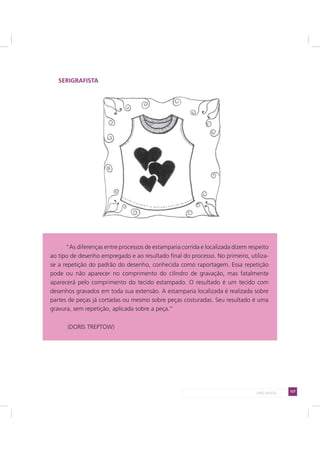 127LADO AVESSO
SERIGRAFISTA
“As diferenças entre processos de estamparia corrida e localizada dizem respeito
ao tipo de desenho empregado e ao resultado final do processo. No primeiro, utiliza-
se a repetição do padrão do desenho, conhecida como raportagem. Essa repetição
pode ou não aparecer no comprimento do cilindro de gravação, mas fatalmente
aparecerá pelo comprimento do tecido estampado. O resultado é um tecido com
desenhos gravados em toda sua extensão. A estamparia localizada é realizada sobre
partes de peças já cortadas ou mesmo sobre peças costuradas. Seu resultado é uma
gravura, sem repetição, aplicada sobre a peça.”
(DORIS TREPTOW)
 