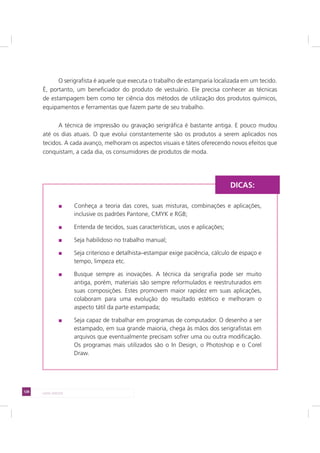 128 LADO AVESSO
DICAS:
O serigrafista é aquele que executa o trabalho de estamparia localizada em um tecido.
É, portanto, um beneficiador do produto de vestuário. Ele precisa conhecer as técnicas
de estampagem bem como ter ciência dos métodos de utilização dos produtos químicos,
equipamentos e ferramentas que fazem parte de seu trabalho.
A técnica de impressão ou gravação serigráfica é bastante antiga. E pouco mudou
até os dias atuais. O que evolui constantemente são os produtos a serem aplicados nos
tecidos. A cada avanço, melhoram os aspectos visuais e táteis oferecendo novos efeitos que
conquistam, a cada dia, os consumidores de produtos de moda.
Conheça a teoria das cores, suas misturas, combinações e aplicações,
inclusive os padrões Pantone, CMYK e RGB;
Entenda de tecidos, suas características, usos e aplicações;
Seja habilidoso no trabalho manual;
Seja criterioso e detalhista–estampar exige paciência, cálculo de espaço e
tempo, limpeza etc.
Busque sempre as inovações. A técnica da serigrafia pode ser muito
antiga, porém, materiais são sempre reformulados e reestruturados em
suas composições. Estes promovem maior rapidez em suas aplicações,
colaboram para uma evolução do resultado estético e melhoram o
aspecto tátil da parte estampada;
Seja capaz de trabalhar em programas de computador. O desenho a ser
estampado, em sua grande maioria, chega às mãos dos serigrafistas em
arquivos que eventualmente precisam sofrer uma ou outra modificação.
Os programas mais utilizados são o In Design, o Photoshop e o Corel
Draw.
 