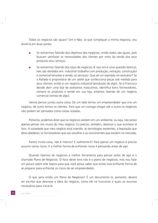 12 LADO DIREITO
Todos os negócios são iguais? Sim e Não. Já que compliquei a minha resposta, vou
dividi-la em duas partes:
Se estivermos falando dos objetivos dos negócios, então todos são iguais, pois
buscam satisfazer as necessidades dos clientes por meio da venda dos seus
produtos e/ou serviços.
Se estivermos falando dos tipos de negócios (E isso sim é uma questão teórica),
eles são divididos em: industrial (trabalha com produção, extração, construção)
e comercial (envolve a venda, os serviços). Que tal um exemplo no vestuário? Se
a Rafaela é proprietária de um ateliê que confecciona peças sob medida para
seus clientes, então é um negócio industrial (produção de algo). Se o Francisco
decide abrir uma loja de acessórios masculinos, identifica bons fornecedores,
compra os produtos e vende em sua loja, estamos falando de um negócio
comercial (venda de algo).
Vamos pensar juntos outra coisa: De um lado temos um empreendedor que cria um
negócio, de outro temos os clientes. Para que um consiga chegar até o outro os negócios
não podem ser pensados como coisas isoladas.
Portanto, podemos dizer que os negócios existem em um ambiente, ou seja, não posso
apenas pensar nos muros do meu negócio. Eu preciso, também, observar o que acontece lá
fora: A sociedade que meu negócio está inserido, as tecnologias existentes, a legislação que
devo obedecer, os fornecedores que vou escolher e os concorrentes que existem no mercado.
Parece muita coisa, não é mesmo? E realmente é! Para operar um negócio é preciso
assumir vários riscos. E a melhor forma de enfrentar riscos é pensando antes de agir.
Quando falamos de negócios a melhor ferramenta para pensar antes de agir é o
chamado Plano de Negócios. O foco deste livro não é o plano de negócios, mas vou falar
um pouco sobre este tópico para que você possa saber que existe esta brilhante forma de
se preparar para enfrentar os riscos de ser empreendedor.
O que seria então um Plano de Negócios? É um documento (e, portanto, deverá
ser escrito) que descreve a ideia do negócio, como ele irá funcionar e quais os recursos
necessários para iniciá-lo.
 