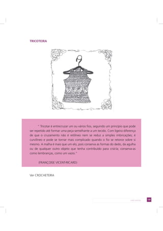 129LADO AVESSO
TRICOTEIRA
Ver CROCHETEIRA
“ Tricotar é entrecruzar um ou vários fios, seguindo um princípio que pode
ser repetido até formar uma peça semelhante a um tecido. Com ligeira diferença
de que o cruzamento não é retilíneo nem se reduz a simples imbricações; é
curvilíneo e pode se tornar mais complicado quando o fio se retorce sobre si
mesmo. A malha é mais que um elo, pois conserva as formas do dedo, da agulha
ou de qualquer outro objeto que tenha contribuído para criá-la; conserva-as
como lembranças, como um vazio.”
(FRANÇOISE VICENT-RICARD)
 