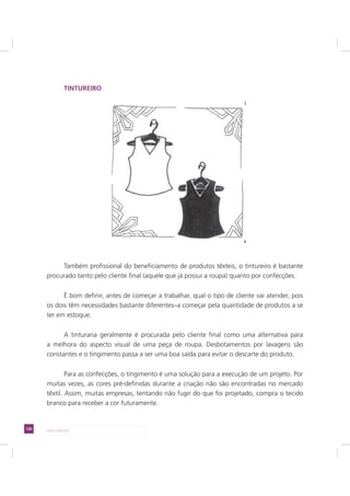 130 LADO AVESSO
TINTUREIRO
Também profissional do beneficiamento de produtos têxteis, o tintureiro é bastante
procurado tanto pelo cliente final (aquele que já possui a roupa) quanto por confecções.
É bom definir, antes de começar a trabalhar, qual o tipo de cliente vai atender, pois
os dois têm necessidades bastante diferentes–a começar pela quantidade de produtos a se
ter em estoque.
A tinturaria geralmente é procurada pelo cliente final como uma alternativa para
a melhora do aspecto visual de uma peça de roupa. Desbotamentos por lavagens são
constantes e o tingimento passa a ser uma boa saída para evitar o descarte do produto.
Para as confecções, o tingimento é uma solução para a execução de um projeto. Por
muitas vezes, as cores pré-definidas durante a criação não são encontradas no mercado
têxtil. Assim, muitas empresas, tentando não fugir do que foi projetado, compra o tecido
branco para receber a cor futuramente.
 