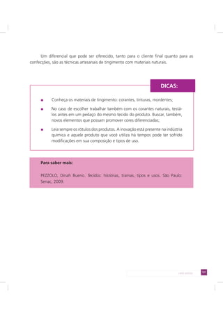 131LADO AVESSO
Um diferencial que pode ser oferecido, tanto para o cliente final quanto para as
confecções, são as técnicas artesanais de tingimento com materiais naturais.
Conheça os materiais de tingimento: corantes, tinturas, mordentes;
No caso de escolher trabalhar também com os corantes naturais, testá-
los antes em um pedaço do mesmo tecido do produto. Buscar, também,
novos elementos que possam promover cores diferenciadas;
Leia sempre os rótulos dos produtos. A inovação está presente na indústria
química e aquele produto que você utiliza há tempos pode ter sofrido
modificações em sua composição e tipos de uso.
Para saber mais:
PEZZOLO, Dinah Bueno. Tecidos: histórias, tramas, tipos e usos. São Paulo:
Senac, 2009.
DICAS:
 