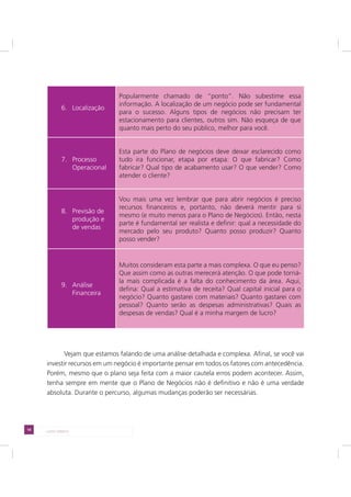 14 LADO DIREITO
6. Localização
Popularmente chamado de “ponto”. Não subestime essa
informação. A localização de um negócio pode ser fundamental
para o sucesso. Alguns tipos de negócios não precisam ter
estacionamento para clientes, outros sim. Não esqueça de que
quanto mais perto do seu público, melhor para você.
7. Processo
Operacional
Esta parte do Plano de negócios deve deixar esclarecido como
tudo ira funcionar, etapa por etapa: O que fabricar? Como
fabricar? Qual tipo de acabamento usar? O que vender? Como
atender o cliente?
8. Previsão de
produção e
de vendas
Vou mais uma vez lembrar que para abrir negócios é preciso
recursos financeiros e, portanto, não deverá mentir para si
mesmo (e muito menos para o Plano de Negócios). Então, nesta
parte é fundamental ser realista e definir: qual a necessidade do
mercado pelo seu produto? Quanto posso produzir? Quanto
posso vender?
9. Análise
Financeira
Muitos consideram esta parte a mais complexa. O que eu penso?
Que assim como as outras merecerá atenção. O que pode torná-
la mais complicada é a falta do conhecimento da área. Aqui,
defina: Qual a estimativa de receita? Qual capital inicial para o
negócio? Quanto gastarei com materiais? Quanto gastarei com
pessoal? Quanto serão as despesas administrativas? Quais as
despesas de vendas? Qual é a minha margem de lucro?
Vejam que estamos falando de uma análise detalhada e complexa. Afinal, se você vai
investir recursos em um negócio é importante pensar em todos os fatores com antecedência.
Porém, mesmo que o plano seja feita com a maior cautela erros podem acontecer. Assim,
tenha sempre em mente que o Plano de Negócios não é definitivo e não é uma verdade
absoluta. Durante o percurso, algumas mudanças poderão ser necessárias.
 