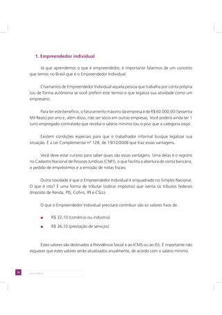 16 LADO DIREITO
1. Empreendedor individual
Já que aprendemos o que é empreendedor, é importante falarmos de um conceito
que temos no Brasil que é o Empreendedor Individual.
Chamamos de Empreendedor Individual aquela pessoa que trabalha por conta própria
(ou de forma autônoma se você preferir este termo) e que legaliza sua atividade como um
empresário.
Para ter este benefício, o faturamento máximo da empresa é de R$ 60.000,00 (Sessenta
Mil Reais) por ano e, além disso, não ser sócio em outras empresas. Você poderá ainda ter 1
(um) empregado contratado que receba o salário mínimo (ou o piso que a categoria exija).
Existem condições especiais para que o trabalhador informal busque legalizar sua
situação. É a Lei Complementar nº 128, de 19/12/2008 que traz essas vantagens.
Você deve estar curioso para saber quais são essas vantagens. Uma delas é o registro
no Cadastro Nacional de Pessoas Jurídicas (CNPJ), o que facilita a abertura de conta bancária,
o pedido de empréstimos e a emissão de notas fiscais.
Outra novidade é que o Empreendedor Individual é enquadrado no Simples Nacional.
O que é isto? É uma forma de tributar (cobrar impostos) que isenta os tributos federais
(Imposto de Renda, PIS, Cofins, IPI e CSLL).
O que o Empreendedor Individual precisará contribuir são os valores fixos de:
R$ 32,10 (comércio ou indústria)
R$ 36,10 (prestação de serviços)
Estes valores são destinados à Previdência Social e ao ICMS ou ao ISS. É importante não
esquecer que estes valores serão atualizados anualmente, de acordo com o salário mínimo.
 