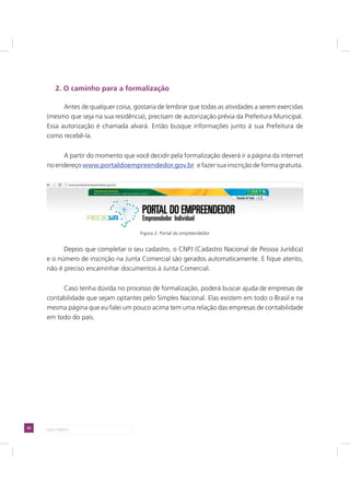 20 LADO DIREITO
2. O caminho para a formalização
Antes de qualquer coisa, gostaria de lembrar que todas as atividades a serem exercidas
(mesmo que seja na sua residência), precisam de autorização prévia da Prefeitura Municipal.
Essa autorização é chamada alvará. Então busque informações junto à sua Prefeitura de
como recebê-la.
A partir do momento que você decidir pela formalização deverá ir a página da internet
no endereço www.portaldoempreendedor.gov.br e fazer sua inscrição de forma gratuita.
Figura 2. Portal do empreendedor
Depois que completar o seu cadastro, o CNPJ (Cadastro Nacional de Pessoa Jurídica)
e o número de inscrição na Junta Comercial são gerados automaticamente. E fique atento,
não é preciso encaminhar documentos à Junta Comercial.
Caso tenha dúvida no processo de formalização, poderá buscar ajuda de empresas de
contabilidade que sejam optantes pelo Simples Nacional. Elas existem em todo o Brasil e na
mesma página que eu falei um pouco acima tem uma relação das empresas de contabilidade
em todo do país.
 