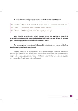 21LADO DIREITO
E quais são os custos que existem depois da formalização? São eles:
Para a Previdência R$ 31,10 por mês (representa 5% do salário mínimo que é reajustado no início de cada ano)
Para o Estado R$ 1,00 fixo por mês se a atividade for comércio ou indústria
Para o Município R$ 5,00 fixos por mês se a atividade for prestação de serviços
Para realizar o pagamento destes valores, existe um documento específico
chamado DAS (Documento de Arrecadação do Simples Nacional) que deverá ser gerado
pela internet e pago mensalmente no máximo até o dia 20.
Ter uma empresa (mesmo que individual) é uma tarefa que merece cuidados,
por isso deixo aqui alguns lembretes:
Todos os meses, até no máximo o dia 20, você deverá preencher o Relatório Mensal das
Receitas que obteve no mês anterior. Deve anexar ao Relatório as notas fiscais de compras
de produtos e de serviços, bem como das notas fiscais que emitir. Esse preenchimento pode
ser manual. Este Relatório tem esta configuração:
 