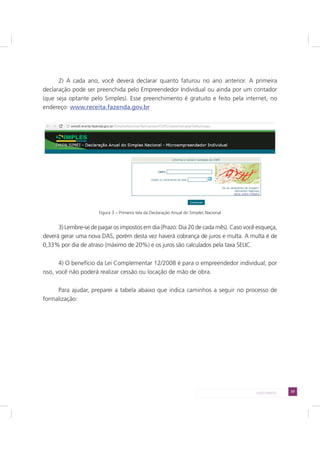 23LADO DIREITO
2) A cada ano, você deverá declarar quanto faturou no ano anterior. A primeira
declaração pode ser preenchida pelo Empreendedor Individual ou ainda por um contador
(que seja optante pelo Simples). Esse preenchimento é gratuito e feito pela internet, no
endereço: www.receita.fazenda.gov.br
Figura 3 – Primeira tela da Declaração Anual do Simples Nacional
3) Lembre-se de pagar os impostos em dia (Prazo: Dia 20 de cada mês). Caso você esqueça,
deverá gerar uma nova DAS, porém desta vez haverá cobrança de juros e multa. A multa é de
0,33% por dia de atraso (máximo de 20%) e os juros são calculados pela taxa SELIC.
4) O benefício da Lei Complementar 12/2008 é para o empreendedor individual, por
isso, você não poderá realizar cessão ou locação de mão de obra.
Para ajudar, preparei a tabela abaixo que indica caminhos a seguir no processo de
formalização:
 