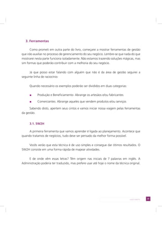 25LADO DIREITO
3. Ferramentas
Como prometi em outra parte do livro, começarei a mostrar ferramentas de gestão
que irão auxiliar no processo de gerenciamento do seu negócio. Lembre-se que nada do que
mostrarei nesta parte funciona isoladamente. Não estamos trazendo soluções mágicas, mas
sim formas que poderão contribuir com a melhoria do seu negócio.
Já que posso estar falando com alguém que não é da área de gestão seguirei a
seguinte linha de raciocínio:
Quando necessário os exemplos poderão ser divididos em duas categorias:
Produção e Beneficiamento: Abrange os artesãos e/ou fabricantes
Comerciantes: Abrange aqueles que vendem produtos e/ou serviços
Sabendo disto, apertem seus cintos e vamos iniciar nossa viagem pelas ferramentas
da gestão.
3.1. 5W2H
A primeira ferramenta que vamos aprender é ligada ao planejamento. Acontece que
quando tratamos de negócios, tudo deve ser pensado da melhor forma possível.
Vocês verão que esta técnica é de uso simples e consegue dar ótimos resultados. O
5W2H consiste em uma forma rápida de mapear atividades.
E de onde vêm essas letras? Têm origem nas iniciais de 7 palavras em inglês. A
Administração poderia ter traduzido, mas prefere usar até hoje o nome da técnica original.
 