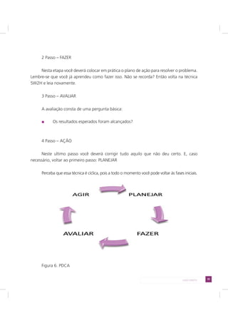 35LADO DIREITO
2 Passo – FAZER
Nesta etapa você deverá colocar em prática o plano de ação para resolver o problema.
Lembre-se que você já aprendeu como fazer isso. Não se recorda? Então volta na técnica
5W2H e leia novamente.
3 Passo – AVALIAR
A avaliação consta de uma pergunta básica:
Os resultados esperados foram alcançados?
4 Passo – AÇÃO
Neste ultimo passo você deverá corrigir tudo aquilo que não deu certo. E, caso
necessário, voltar ao primeiro passo: PLANEJAR
Perceba que essa técnica é cíclica, pois a todo o momento você pode voltar às fases iniciais.
Figura 6. PDCA
 