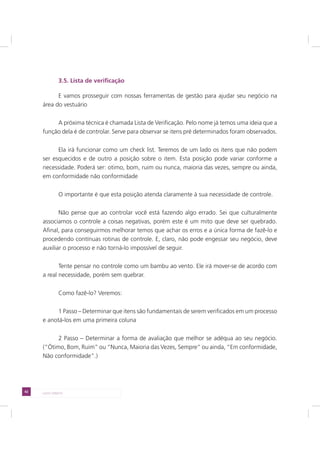 42 LADO DIREITO
3.5. Lista de verificação
E vamos prosseguir com nossas ferramentas de gestão para ajudar seu negócio na
área do vestuário
A próxima técnica é chamada Lista de Verificação. Pelo nome já temos uma ideia que a
função dela é de controlar. Serve para observar se itens pré determinados foram observados.
Ela irá funcionar como um check list. Teremos de um lado os itens que não podem
ser esquecidos e de outro a posição sobre o item. Esta posição pode variar conforme a
necessidade. Poderá ser: otimo, bom, ruim ou nunca, maioria das vezes, sempre ou ainda,
em conformidade não conformidade
O importante é que esta posição atenda claramente à sua necessidade de controle.
Não pense que ao controlar você está fazendo algo errado. Sei que culturalmente
associamos o controle a coisas negativas, porém este é um mito que deve ser quebrado.
Afinal, para conseguirmos melhorar temos que achar os erros e a única forma de fazê-lo e
procedendo contínuas rotinas de controle. E, claro, não pode engessar seu negócio, deve
auxiliar o processo e não torná-lo impossível de seguir.
Tente pensar no controle como um bambu ao vento. Ele irá mover-se de acordo com
a real necessidade, porém sem quebrar.
Como fazê-lo? Veremos:
1 Passo – Determinar que itens são fundamentais de serem verificados em um processo
e anotá-los em uma primeira coluna
2 Passo – Determinar a forma de avaliação que melhor se adéqua ao seu negócio.
(“Ótimo, Bom, Ruim” ou “Nunca, Maioria das Vezes, Sempre” ou ainda, “Em conformidade,
Não conformidade”.)
 
