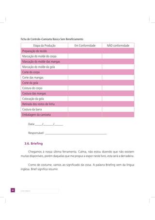 44 LADO DIREITO
Ficha de Controle–Camiseta Básica Sem Beneficiamento
Etapa da Produção Em Conformidade NÃO conformidade
Preparação do tecido
Marcação do molde do corpo
Marcação do molde das mangas
Marcação do molde da gola
Corte do corpo
Corte das mangas
Corte da gola
Costura do corpo
Costura das mangas
Colocação da gola
Retirada dos restos de linha
Costura da barra
Embalagem da camiseta
Data:_____/_______/______
Responsável: __________________________________________
3.6. Briefing
Chegamos à nossa última ferramenta. Calma, não estou dizendo que não existem
muitas disponíveis, porém daquelas que me propus a expor neste livro, esta será a derradeira.
Como de costume, vamos ao significado da coisa. A palavra Briefing vem da língua
inglesa. Brief significa resumir.
 