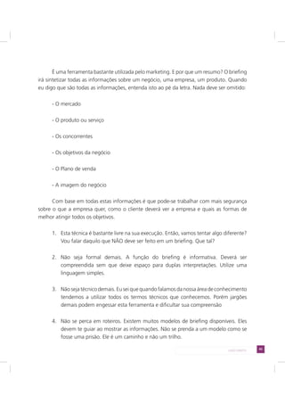 45LADO DIREITO
É uma ferramenta bastante utilizada pelo marketing. E por que um resumo? O briefing
irá sintetizar todas as informações sobre um negócio, uma empresa, um produto. Quando
eu digo que são todas as informações, entenda isto ao pé da letra. Nada deve ser omitido:
- O mercado
- O produto ou serviço
- Os concorrentes
- Os objetivos da negócio
- O Plano de venda
- A imagem do negócio
Com base em todas estas informações é que pode-se trabalhar com mais segurança
sobre o que a empresa quer, como o cliente deverá ver a empresa e quais as formas de
melhor atingir todos os objetivos.
1. Esta técnica é bastante livre na sua execução. Então, vamos tentar algo diferente?
Vou falar daquilo que NÃO deve ser feito em um briefing. Que tal?
2. Não seja formal demais. A função do briefing é informativa. Deverá ser
compreendida sem que deixe espaço para duplas interpretações. Utilize uma
linguagem simples.
3. Não seja técnico demais. Eu sei que quando falamos da nossa área de conhecimento
tendemos a utilizar todos os termos técnicos que conhecemos. Porém jargões
demais podem engessar esta ferramenta e dificultar sua compreensão
4. Não se perca em roteiros. Existem muitos modelos de briefing disponíveis. Eles
devem te guiar ao mostrar as informações. Não se prenda a um modelo como se
fosse uma prisão. Ele é um caminho e não um trilho.
 