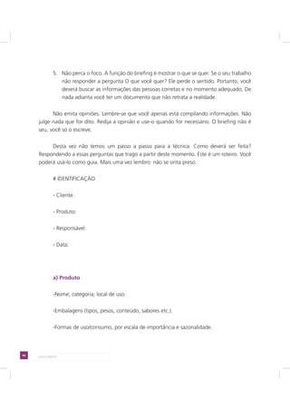 46 LADO DIREITO
5. Não perca o foco. A função do briefing é mostrar o que se quer. Se o seu trabalho
não responder a pergunta O que você quer? Ele perde o sentido. Portanto, você
deverá buscar as informações das pessoas corretas e no momento adequado. De
nada adianta você ter um documento que não retrata a realidade.
Não emita opiniões. Lembre-se que você apenas está compilando informações. Não
julge nada que for dito. Redija a opinião e use-o quando for necessário. O briefing não é
seu, você só o escreve.
Desta vez não temos um passo a passo para a técnica. Como deverá ser feita?
Respondendo a essas perguntas que trago a partir deste momento. Este é um roteiro. Você
poderá usá-lo como guia. Mais uma vez lembro: não se sinta preso.
# IDENTIFICAÇÃO
- Cliente:
- Produto:
- Responsável:
- Data:
a) Produto
-Nome; categoria; local de uso.
-Embalagens (tipos, pesos, conteúdo, sabores etc.).
-Formas de uso/consumo, por escala de importância e sazonalidade.
 