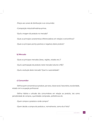 47LADO DIREITO
-Preços aos canais de distribuição e ao consumidor.
-Composição industrial/matérias-primas.
-Qual a imagem do produto no mercado?
-Quais as principais características diferenciadoras em relação à concorrência?
-Quais os principais pontos positivos e negativos deste produto?
b) Mercado
-Quais os principais mercados (áreas, regiões, estados etc.)?
-Qual a participação do produto neste mercado (volume e R$)?
-Qual a evolução deste mercado? Qual é a sazonalidade?
c) Consumidor
-Defina quem consome/usa o produto, por sexo, classe social, faixa etária, escolaridade,
estado civil e ocupação profissional.
-Defina hábitos e atitudes dos consumidores em relação ao produto, tais como
periodicidade de compras, quantidades compradas, preferências etc.
-Quem compra o produto e onde compra?
-Quem decide a compra do produto e, normalmente, como ela é feita?
 