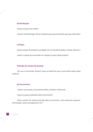 48 LADO DIREITO
d) Distribuição
-Quais os pontos de vendas?
-Existem restrições legais, éticas ou políticas para que esta distribuição seja melhorada?
e) Preços
-Quais os preços do produto e sua relação com a concorrência (baixos, normais, altos etc.)?
-Qual é a reação do consumidor em relação ao preço deste produto?
f) Razões de compra do produto
-Por que o consumidor compra? Quais os benefícios que o consumidor espera deste
produto?
g) Concorrência
- Defina os principais concorrentes diretos, produtos e fabricante.
-Quais os preços praticados pelos concorrentes?
-Qual a política de vendas praticada pelos concorrentes, como descontos especiais,
bonificações, prazos de pagamento etc.?
 
