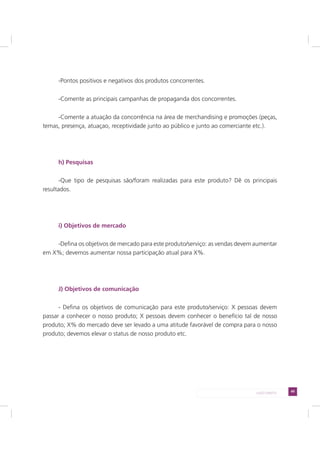 49LADO DIREITO
-Pontos positivos e negativos dos produtos concorrentes.
-Comente as principais campanhas de propaganda dos concorrentes.
-Comente a atuação da concorrência na área de merchandising e promoções (peças,
temas, presença, atuaçao, receptividade junto ao público e junto ao comerciante etc.).
h) Pesquisas
-Que tipo de pesquisas são/foram realizadas para este produto? Dê os principais
resultados.
i) Objetivos de mercado
-Defina os objetivos de mercado para este produto/serviço: as vendas devem aumentar
em X%; devemos aumentar nossa participação atual para X%.
J) Objetivos de comunicação
- Defina os objetivos de comunicação para este produto/serviço: X pessoas devem
passar a conhecer o nosso produto; X pessoas devem conhecer o benefício tal de nosso
produto; X% do mercado deve ser levado a uma atitude favorável de compra para o nosso
produto; devemos elevar o status de nosso produto etc.
 