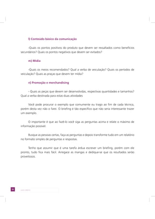 50 LADO DIREITO
l) Conteúdo básico da comunicação
-Quais os pontos positivos do produto que devem ser ressaltados como benefícios
secundários? Quais os pontos negativos que devem ser evitados?
m) Mídia
-Quais os meios recomendados? Qual a verba de veiculação? Quais os períodos de
veiculação? Quais as praças que devem ter mídia?
n) Promoção e merchandising
- Quais as peças que devem ser desenvolvidas, respectivas quantidades e tamanhos?
Qual a verba destinada para estas duas atividades
Você pode procurar o exemplo que comumente eu trago ao fim de cada técnica,
porém desta vez não o farei. O briefing é tão específico que não seria interessante trazer
um exemplo.
O importante é que ao fazê-lo você siga as perguntas acima e relate o máximo de
informação possível.
Busque as pessoas certas, faça as perguntas e depois transforme tudo em um relatório
no formato simples de perguntas e respostas.
Tenho que assumir que é uma tarefa árdua escrever um briefing, porém com ele
pronto, tudo fica mais fácil. Arregace as mangas e dedique-se que os resultados serão
proveitosos.
 