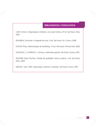 51LADO DIREITO
CURY, Antonio. Organização e métodos: uma visão holística. 8ª ed. São Paulo: Atlas,
2007.
DOLABELA, Fernando. O segredo de Luisa. 3 ed. São Paulo: Ed. Cultura, 2006.
KOTLER, Philip. Administração de marketing. 10 ed. São Paulo: Prentice-Hall, 2000.
LOVELOCK, C. & WRIGHT, L. Serviços, marketing e gestão. São Paulo: Saraiva, 2001.
PALADINI, Edson Pacheco. Gestão da qualidade: teoria e prática. 2 ed. São Paulo:
Atlas, 2004.
SIMCSIK, Tibor. OSM: organização, sistemas e métodos. São Paulo: Futura, 2001.
BIBLIOGRAFIA CONSULTADA
 