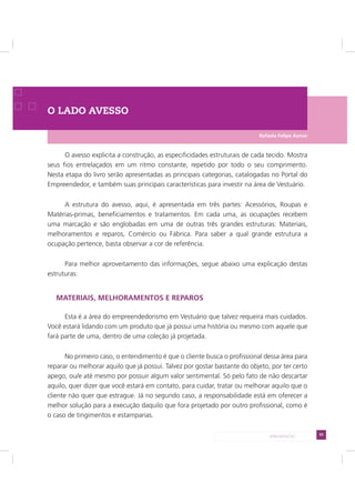 55APRESENTAÇÃO
O LADO AVESSO
O avesso explicita a construção, as especificidades estruturais de cada tecido. Mostra
seus fios entrelaçados em um ritmo constante, repetido por todo o seu comprimento.
Nesta etapa do livro serão apresentadas as principais categorias, catalogadas no Portal do
Empreendedor, e também suas principais características para investir na área de Vestuário.
A estrutura do avesso, aqui, é apresentada em três partes: Acessórios, Roupas e
Matérias-primas, beneficiamentos e tratamentos. Em cada uma, as ocupações recebem
uma marcação e são englobadas em uma de outras três grandes estruturas: Materiais,
melhoramentos e reparos, Comércio ou Fábrica. Para saber a qual grande estrutura a
ocupação pertence, basta observar a cor de referência.
Para melhor aproveitamento das informações, segue abaixo uma explicação destas
estruturas:
MATERIAIS, MELHORAMENTOS E REPAROS
Esta é a área do empreendedorismo em Vestuário que talvez requeira mais cuidados.
Você estará lidando com um produto que já possui uma história ou mesmo com aquele que
fará parte de uma, dentro de uma coleção já projetada.
No primeiro caso, o entendimento é que o cliente busca o profissional dessa área para
reparar ou melhorar aquilo que já possui. Talvez por gostar bastante do objeto, por ter certo
apego, ou/e até mesmo por possuir algum valor sentimental. Só pelo fato de não descartar
aquilo, quer dizer que você estará em contato, para cuidar, tratar ou melhorar aquilo que o
cliente não quer que estrague. Já no segundo caso, a responsabilidade está em oferecer a
melhor solução para a execução daquilo que fora projetado por outro profissional, como é
o caso de tingimentos e estamparias.
Rafaela Felipe Asmar
 