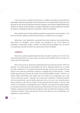 56 LADO AVESSO
É claro que chamo a atenção de vocês para os cuidados não porque as outras partes da
engrenagem produtiva da área sejam menos importantes, ou mais fáceis de lidar. Faço-o por ouvir,
de quase cem por cento dos profissionais durante a pesquisa, que a falta de cuidado daqueles que
oferecem os mesmos serviços denigrem a categoria–sobretudo no que diz respeito aos consertos
de roupas e na estamparia, onde, por muitas vezes, o cliente sai insatisfeito.
Mas, sabendo dos eventuais problemas podemos sempre buscar as prevenções. E isso
deve ser feito por qualquer profissional que busque a excelência em sua atuação.
Nessa área, o mais importante, o que pede foco, são os materiais. Suas características,
onde devem ser aplicados, como, quando, suas restrições de uso. Como devem ser
protegidos, armazenados, limpos, mantidos. O material de boa qualidade, seu uso correto
e sua aplicação apurada são fatores que garantirão os bons resultados.
COMÉRCIO
Nessa área, é preciso gostar bastante de lidar com gente. Aquele que “tem tino” pra
comerciante geralmente é um cara curioso, que busca nas entrelinhas de uma conversa um
motivo para lhe vender algo.
Mais uma vez cito os equívocos já observados para que possamos pensar. Vamos ao
exemplo: um cliente gosta de exclusividade. Ele não se apresenta vestido com as roupas
da moda, nitidamente. É uma pessoa claramente fechada, não dá muita conversa. Diz que
procura uma roupa para presentear a esposa e o vendedor dá a incrível solução... “aquele
vestido igualzinho ao da fulana da novela, que tá TODO MUNDO usando”. Primeiro: um
homem desses dificilmente será casado com uma mulher que se preocupe com o que
“todo mundo está usando”. Segundo: ele é quem está comprando. É bastante provável,
até inconscientemente, que ele escolha algo que tenha a ver com o seu modo de pensar
sobre o produto–e não o de sua mulher–ou seja: pela descrição do cliente, o fato de “todo
mundo” ter o produto vira propaganda contra. Veja bem, com quatro informações apenas,
já conseguimos descartar vários dos produtos que ofereceríamos se fosse outro comprador.
Também, conseguimos facilmente elencar algumas coisas que definirão os produtos a serem
mostrados. Exemplos: peças que possuam formas mais clássicas, pouco trabalhadas, sem
exageros em cores e texturas.
 