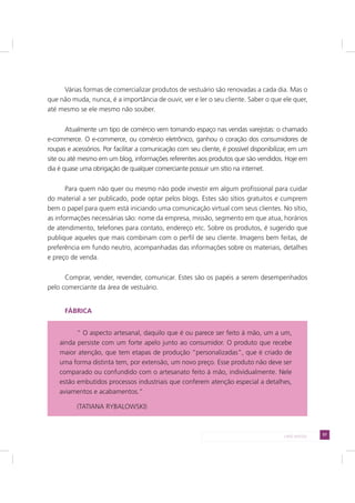 57LADO AVESSO
Várias formas de comercializar produtos de vestuário são renovadas a cada dia. Mas o
que não muda, nunca, é a importância de ouvir, ver e ler o seu cliente. Saber o que ele quer,
até mesmo se ele mesmo não souber.
Atualmente um tipo de comércio vem tomando espaço nas vendas varejistas: o chamado
e-commerce. O e-commerce, ou comércio eletrônico, ganhou o coração dos consumidores de
roupas e acessórios. Por facilitar a comunicação com seu cliente, é possível disponibilizar, em um
site ou até mesmo em um blog, informações referentes aos produtos que são vendidos. Hoje em
dia é quase uma obrigação de qualquer comerciante possuir um sítio na internet.
Para quem não quer ou mesmo não pode investir em algum profissional para cuidar
do material a ser publicado, pode optar pelos blogs. Estes são sítios gratuitos e cumprem
bem o papel para quem está iniciando uma comunicação virtual com seus clientes. No sítio,
as informações necessárias são: nome da empresa, missão, segmento em que atua, horários
de atendimento, telefones para contato, endereço etc. Sobre os produtos, é sugerido que
publique aqueles que mais combinam com o perfil de seu cliente. Imagens bem feitas, de
preferência em fundo neutro, acompanhadas das informações sobre os materiais, detalhes
e preço de venda.
Comprar, vender, revender, comunicar. Estes são os papéis a serem desempenhados
pelo comerciante da área de vestuário.
FÁBRICA
“ O aspecto artesanal, daquilo que é ou parece ser feito à mão, um a um,
ainda persiste com um forte apelo junto ao consumidor. O produto que recebe
maior atenção, que tem etapas de produção “personalizadas”, que é criado de
uma forma distinta tem, por extensão, um novo preço. Esse produto não deve ser
comparado ou confundido com o artesanato feito à mão, individualmente. Nele
estão embutidos processos industriais que conferem atenção especial a detalhes,
aviamentos e acabamentos.”
(TATIANA RYBALOWSKI)
 