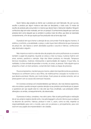 58 LADO AVESSO
Quem fabrica algo propõe ao cliente usar o produto por você fabricado. Ele, por sua vez,
escolhe o produto por algum motivo–e este deve ser descoberto, a todo custo. O motivo da
escolha do produto pelo consumidor é o mesmo que deverá fazer o fabricante trabalhar. Ninguém
confecciona algo sem estar motivado, sem ter um porquê. O conhecimento daquele que usará seus
produtos bem como daquele que os venderá é a prática maior do ofício, que deve ser exercitada
constantemente, a fim de que aquilo que fora produzido não se torne algo inútil.
O produto tem que chamar a atenção de seu consumidor final de alguma maneira. A
estética, o conforto, a durabilidade, o preço, o valor (que é bem diferente do que chamamos
de preço) etc. são tópicos a serem abordados quando o assunto é fabricar, confeccionar
algo destinado à alguém.
Não importa se você é a mão-de-obra de projetos de outros profissionais ou se exerce
também o papel de projetista. Quando se coloca a mão na massa, é preciso fazê-lo com
amor, esmero, paciência e atenção. Hoje não faltam produtos no mercado. Tampouco
técnicas inovadoras, materiais interessantes e oportunidades de negócio. O que falta, na
realidade, é a boa vontade de perceber o mundo, as coisas, as pessoas. Falta alguém que se
proponha a fazer um bom produto, cumprindo bem todas as etapas do processo.
Poucos empresários, mas bem poucos mesmo, sabem da importância de seus produtos.
Tampouco os conhecem como a seus filhos, da matéria-prima à atuação no mundo–e é o
que deveria acontecer. Muitos, por muito tempo, ficam presos às vendas somente, sem se
preocuparem com as causas dos eventuais fracassos.
Em inúmeras conversas com empreendedores que fabricam, dos mais diversos segmentos,
veio uma certeza: quando começam a prestar atenção no seu produto caminhando por aí, passam
a questionar por que aquele está lá e não este que ficou encalhado, suas produções sofrem
alterações e as vendas, consequentemente, são alavancadas.
O processo é árduo, complexo, mas vale à pena. Não só pela gratificação e realização
de ver seu próprio negócio dando certo, mas pela bagagem cultural e técnica que se adquire
no decorrer do caminho. Fabricar, produzir é viver. E, assim, como na vida, respeitar as
responsabilidades para com o mundo, para com as pessoas e, principalmente, para com
você–em seus papéis de empreendedor e de cidadão.
 
