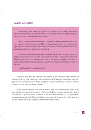 59LADO AVESSO
PARTE I: ACESSÓRIOS
Acessórios são ítens do vestuário que servem para contribuir esteticamente na
montagem de um look. Eles podem servir simplesmente de adornos, mas muitos, também,
possuem um caráter funcional. Nesta categoria encaixam-se brincos, colares, braceletes,
chapéus, óculos, xales, echarpes, tiaras etc.
Quem escolhe trabalhar com esses produtos, deve estar atento para o poder visual
que carregam em suas formas, cores e texturas. Também, pesar as suas funções para o
consumidor: o que vale mais? A beleza, o encantamento estético ou sua praticidade,
adequações ergonômicas? Só quando obtiver respostas poderá acertar em cheio na escolha
do que fabricar ou do que comprar para revender ao seu cliente.
“Atualmente, tão importantes quanto os segmentos de moda diretamente
relacionados à confecção de peças de vestuário são aqueles que têm seus negócios dirigidos
para a produção e comercialização de acessórios. (...)
Bolsas, sapatos, bijuterias e outros itens classificados como acessórios passaram a ter,
mais nitidamente do início dos anos 2000 pra cá, participação cativa nas prateleiras das
lojas. Há quase unanimidade em torno do valor do acessório e de seu papel de destaque na
conquista do cliente e no faturamento da empresa.
Indicações de especialistas e estudiosos de moda revelam que, no espaço de tempo
de pouco mais de sete anos, as marcas exclusivamente dedicadas a acessórios, em termos de
movimentação financeira e presença entre consumidores, serão tão grandes ou maiores que
outras tantas historicamente consagradas, especialmente pela comercialização de vestuário
feminino.”
(MÁRCIA DISITZER e SÍLVIA VIEIRA)
 