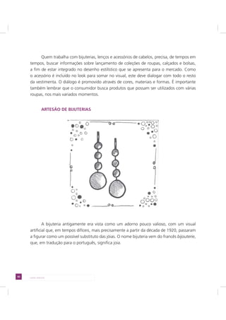 60 LADO AVESSO
Quem trabalha com bijuterias, lenços e acessórios de cabelos, precisa, de tempos em
tempos, buscar informações sobre lançamento de coleções de roupas, calçados e bolsas,
a fim de estar integrado no desenho estilístico que se apresenta para o mercado. Como
o acessório é incluído no look para somar no visual, este deve dialogar com todo o resto
da vestimenta. O diálogo é promovido através de cores, materiais e formas. É importante
também lembrar que o consumidor busca produtos que possam ser utilizados com várias
roupas, nos mais variados momentos.
ARTESÃO DE BIJUTERIAS
A bijuteria antigamente era vista como um adorno pouco valioso, com um visual
artificial que, em tempos difíceis, mais precisamente a partir da década de 1920, passaram
a figurar como um possível substituto das jóias. O nome bijuteria vem do francês bijouterie,
que, em tradução para o português, significa joia.
 