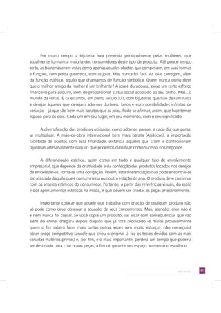 61LADO AVESSO
Por muito tempo a bijuteria fora preterida principalmente pelas mulheres, que
atualmente formam a maioria dos consumidores deste tipo de produto. Até pouco tempo
atrás, as bijuterias eram vistas como apenas aqueles objetos que competiam, em suas formas
e funções, com perda garantida, com as joias. Mas nunca foi fácil. As joias carregam, além
da função estética, aquilo que chamamos de função simbólica. Quem nunca ouviu dizer
que o melhor amigo da mulher é um brilhante? A joia é duradoura, exige um certo esforço
financeiro para adquirir, além de proporcionar status social acoplado ao seu brilho. Mas...o
mundo dá voltas. E cá estamos, em pleno século XXI, com bijuterias que não deixam nada
a desejar àqueles que desejam adornos duráveis, belos e com possibilidades infinitas de
variação – já que são bem mais baratos que as joias. Pode-se afirmar, assim, que hoje temos
espaço para os dois. Cada um em seu lugar, em seu momento, com o seu significado.
A diversificação dos produtos utilizados como adornos parece, a cada dia que passa,
se multiplicar. A mão-de-obra internacional bem mais barata (Asiáticos), a importação
facilitada de objetos com essa finalidade, distancia aqueles que criam e confeccionam
bijuterias artesanalmente daquilo que podemos classificar como sucesso nos negócios.
A diferenciação estética, assim como em todo e qualquer tipo de envolvimento
empresarial, que depende da criatividade e da confecção dos produtos focados nos desejos
de embelezar-se, torna-se uma obrigação. Porém, esta diferenciação não pode encontrar-se
tão afastada daquilo que é comum nesta ou noutra estação do ano. O produto deve caminhar
com os anseios estéticos do consumidor. Portanto, a partir das referências visuais, do estilo
e dos apontamentos estéticos na moda, é que devem ser criadas as peças artesanalmente.
Importante colocar que aquele que trabalha com criação de qualquer produto não
só pode como deve observar a atuação de seus concorrentes. Mas, atenção: criar não é
e nem nunca foi copiar. Se você copia um produto, vai arcar com consequências que vão
além do crime: chegará depois daquilo que já fora produzido (e muito provavelmente
quem o fez saberá fazer mais tantas outras vezes sem muito esforço), não conseguirá
obter preço competitivo (aquele que criou o original já fez os testes devidos com as mais
variadas matérias-primas) e, por fim, e o mais importante, perderá um tempo que poderia
ser destinado para criar novas peças, a fim de garantir seu espaço no mercado escolhido.
 