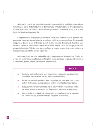 62 LADO AVESSO
A busca incessante de materiais inusitados, reaproveitados, reciclados, o estudo de
manuseio, os testes de beneficiamento de matérias-primas bem como a definição estética
durante o processo de criação são ações que garantem a diferenciação do que se tem
disponível atualmente para venda.
Competir com a larga produção industrial não é fácil. Portanto, o que importa, para
aquele que comprará o seu produto, é o resultado estético, em primeiro lugar. Em segundo,
a segurança de que o par de brincos, o anel, o colar etc. não desmontará durante o uso.
Portanto, a atenção na confecção (testar amarrações, fechos, colas...) é obrigação de todo
artesão de bijuterias. Vale lembrar que o profissional produz objetos de uso no cotidiano, e
não estáticos para enfeitar móveis e paredes.
Alguns produtos são bem conhecidos e já possuem nomenclatura própria. Porém, vê-
se hoje um aumento de criações que contemplam outras partes do corpo, ou até mesmo as
já conhecidas, porém, usadas de maneiras diferenciadas.
Conheça o corpo humano, seus movimentos e as partes que podem ser
adornadas sem interferir em seu pleno funcionamento;
Estude os materiais pré-fabricados disponíveis no mercado, bem como
outros destinados à outros usos que podem ser utilizados nas criações;
Busque em materiais descartados novas possibilidades para fabricar partes
de novos produtos, pensando em tingimentos, recortes e acabamentos;
Atente-se às necessidades do público-alvo, principalmente em se tratando
de funcionalidade, armazenamento, limpeza e acabamento;
DICAS:
 